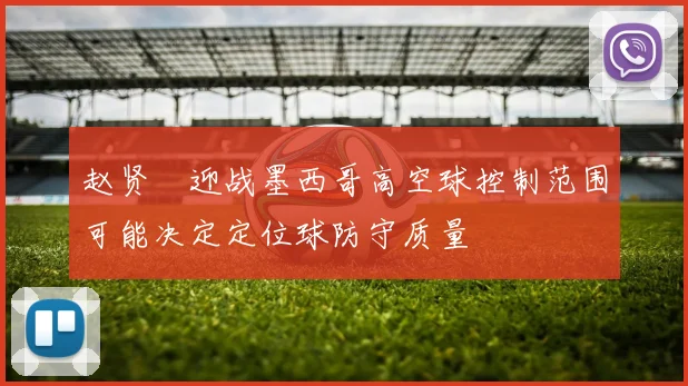 赵贤祐迎战墨西哥高空球控制范围可能决定定位球防守质量