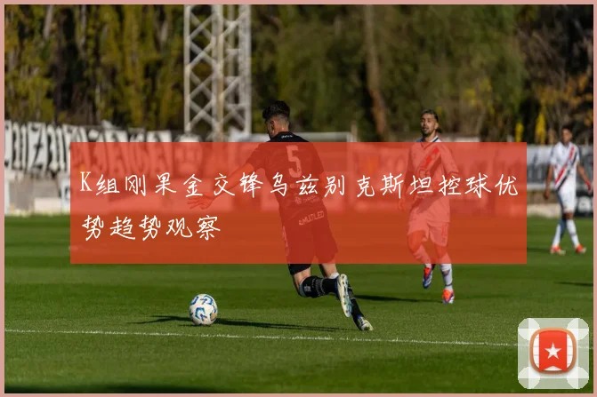 K组刚果金交锋乌兹别克斯坦控球优势趋势观察