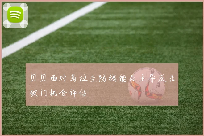 贝贝面对乌拉圭防线能否主导反击破门机会评估