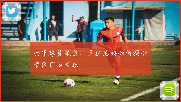 西甲球员聚焦：贝林厄姆如何提升禁区前沿活动