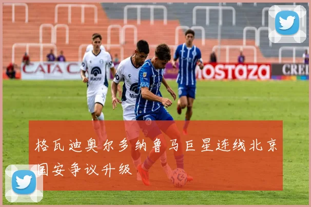 格瓦迪奥尔多纳鲁马巨星连线北京国安争议升级