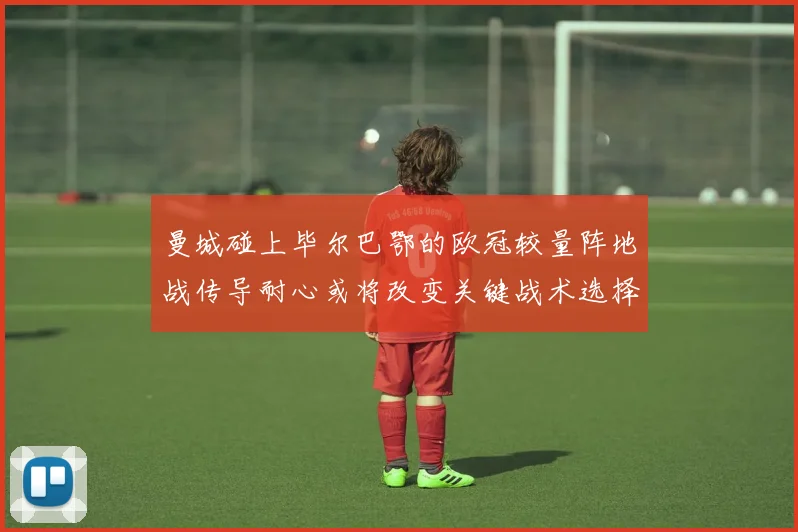 曼城碰上毕尔巴鄂的欧冠较量阵地战传导耐心或将改变关键战术选择