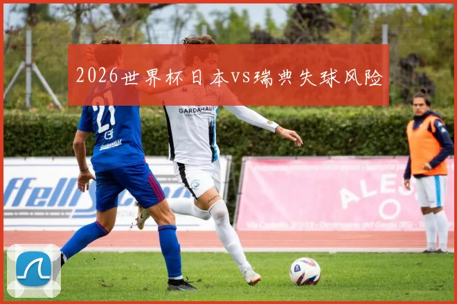 2026世界杯日本vs瑞典失球风险