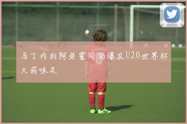 马丁内利阿劳霍同场爆发U20世界杯火药味足