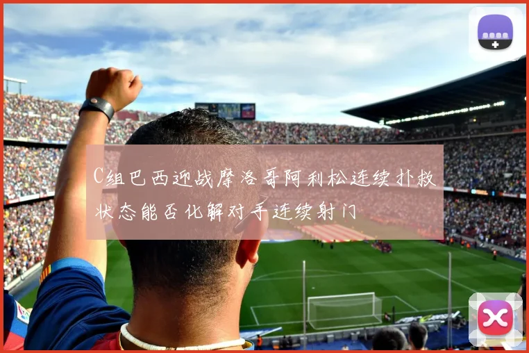 C组巴西迎战摩洛哥阿利松连续扑救状态能否化解对手连续射门