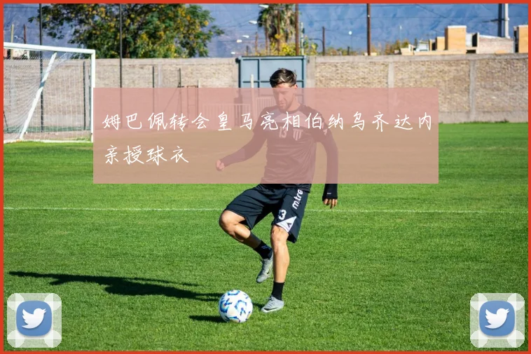 姆巴佩转会皇马亮相伯纳乌齐达内亲授球衣