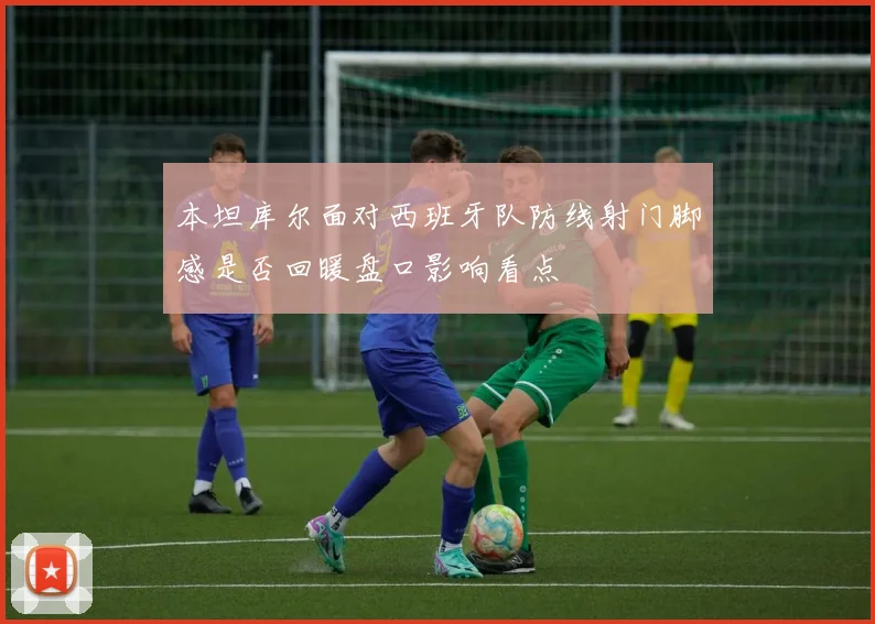本坦库尔面对西班牙队防线射门脚感是否回暖盘口影响看点