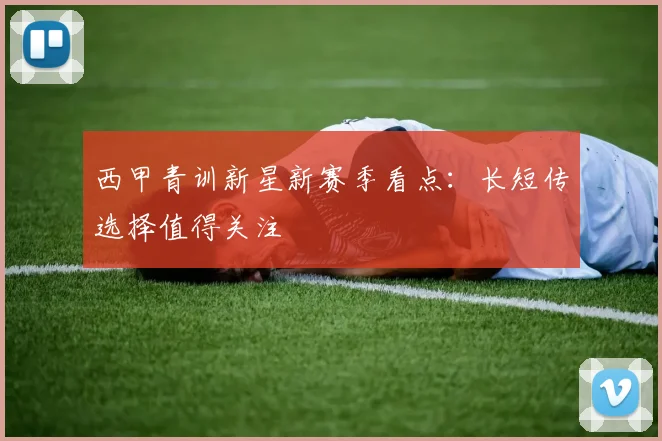 西甲青训新星新赛季看点:长短传选择值得关注