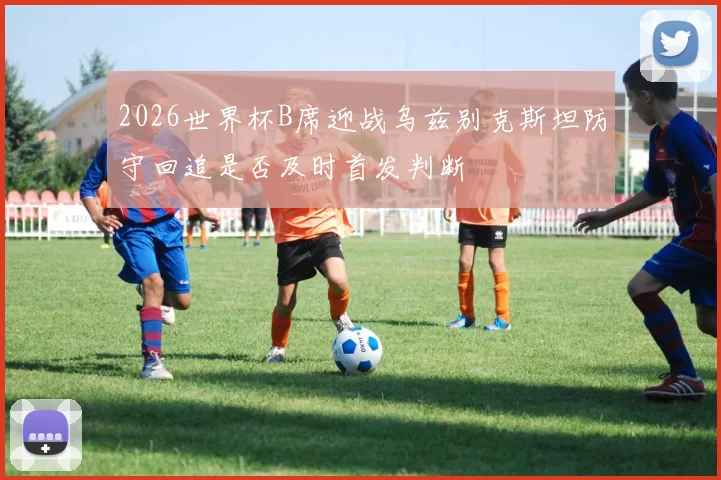 2026世界杯B席迎战乌兹别克斯坦防守回追是否及时首发判断