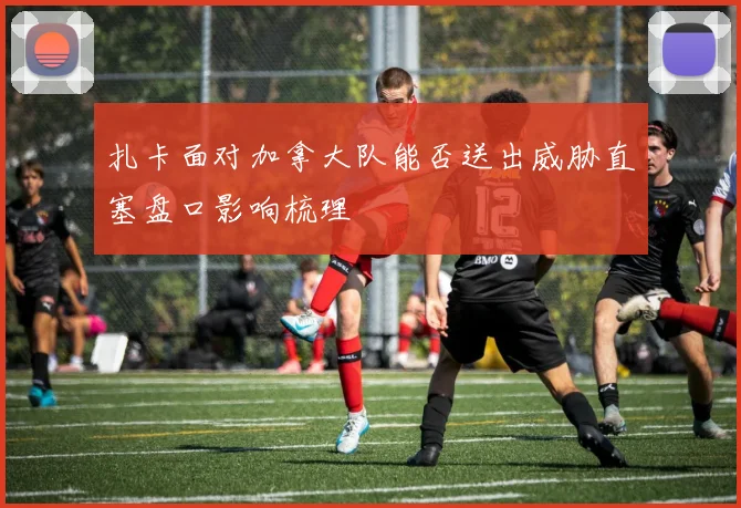 扎卡面对加拿大队能否送出威胁直塞盘口影响梳理