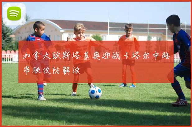 加拿大欧斯塔基奥迎战卡塔尔中路串联攻防解读