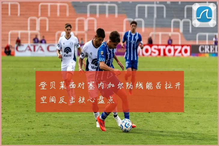 登贝莱面对塞内加尔防线能否拉开空间反击核心盘点
