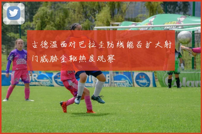 古德温面对巴拉圭防线能否扩大射门威胁金靴热度观察