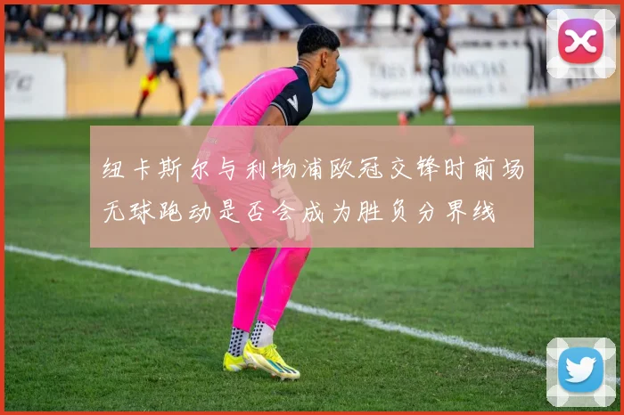 纽卡斯尔与利物浦欧冠交锋时前场无球跑动是否会成为胜负分界线