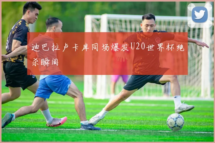 迪巴拉卢卡库同场爆发U20世界杯绝杀瞬间