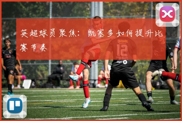 英超球员聚焦：凯塞多如何提升比赛节奏