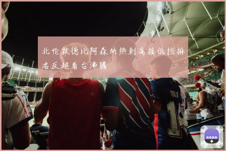 北伦敦德比阿森纳热刺高接低挡排名反超看台沸腾