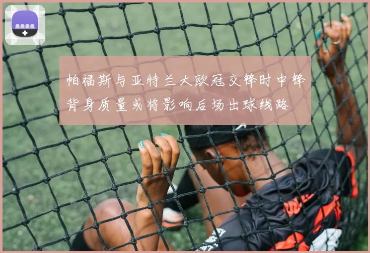 帕福斯与亚特兰大欧冠交锋时中锋背身质量或将影响后场出球线路