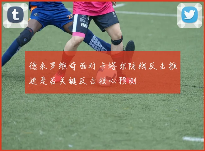 德米罗维奇面对卡塔尔防线反击推进是否关键反击核心预测