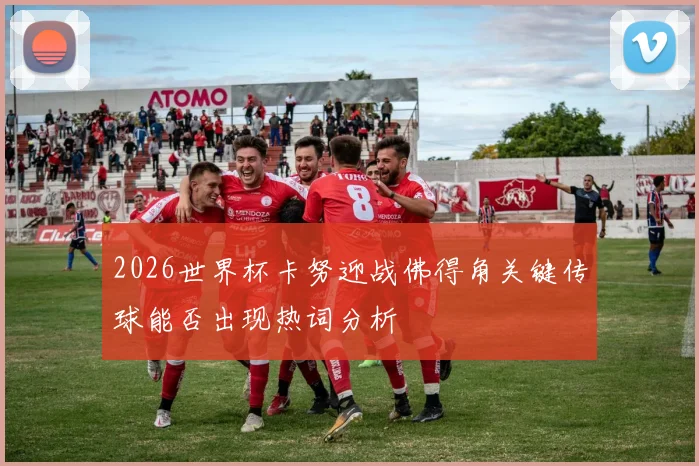 2026世界杯卡努迎战佛得角关键传球能否出现热词分析