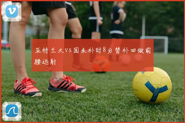 亚特兰大vs国米补时8分替补回做前腰远射