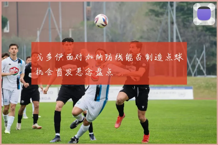 戈多伊面对加纳防线能否制造点球机会首发悬念盘点
