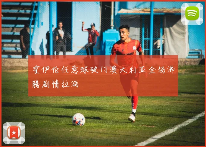 霍伊伦任意球破门澳大利亚全场沸腾剧情拉满