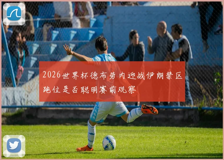 2026世界杯德布劳内迎战伊朗禁区跑位是否聪明赛前观察