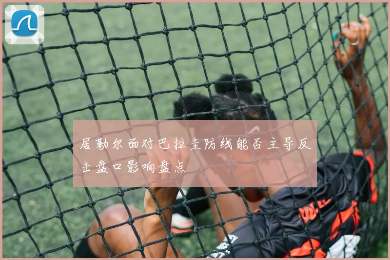 居勒尔面对巴拉圭防线能否主导反击盘口影响盘点