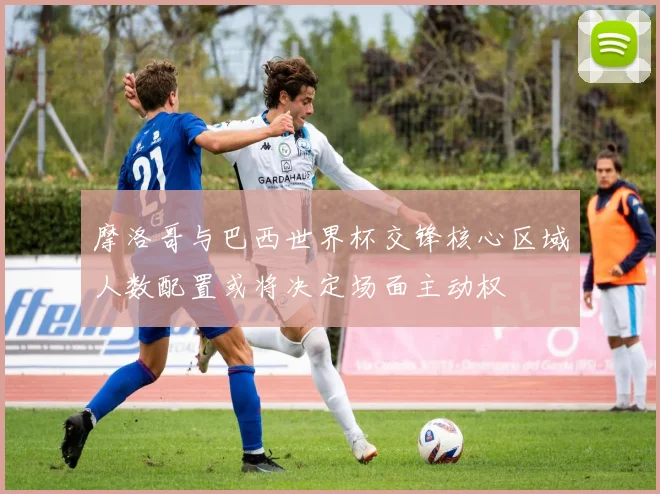 摩洛哥与巴西世界杯交锋核心区域人数配置或将决定场面主动权