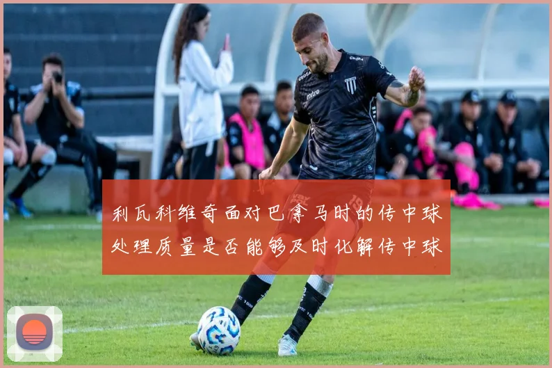 利瓦科维奇面对巴拿马时的传中球处理质量是否能够及时化解传中球