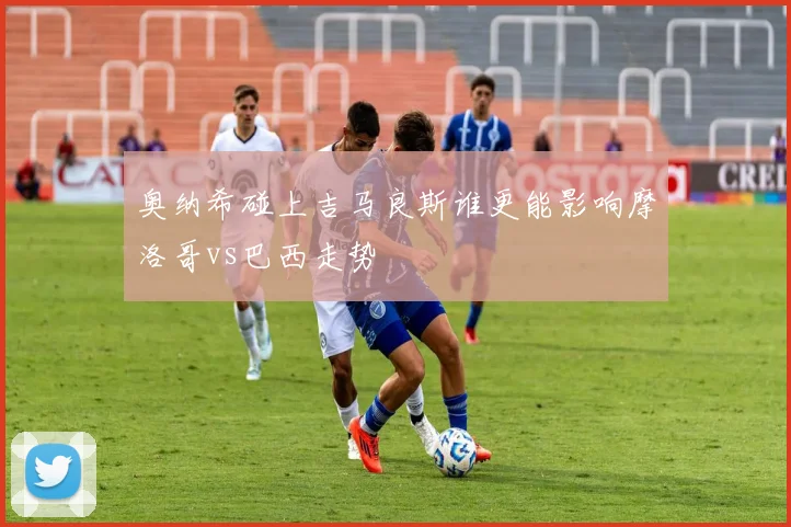 奥纳希碰上吉马良斯谁更能影响摩洛哥vs巴西走势
