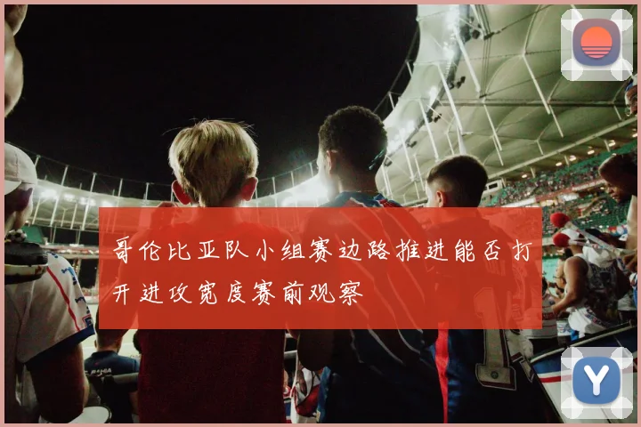 哥伦比亚队小组赛边路推进能否打开进攻宽度赛前观察