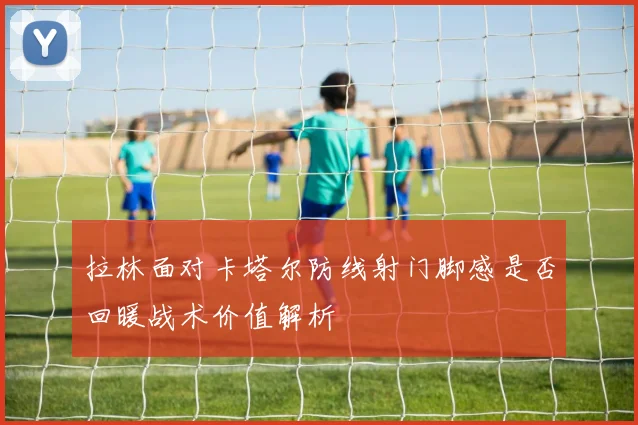 拉林面对卡塔尔防线射门脚感是否回暖战术价值解析