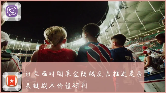 杜兰面对刚果金防线反击推进是否关键战术价值研判