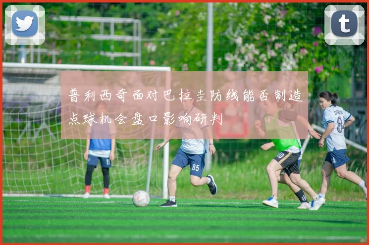 普利西奇面对巴拉圭防线能否制造点球机会盘口影响研判
