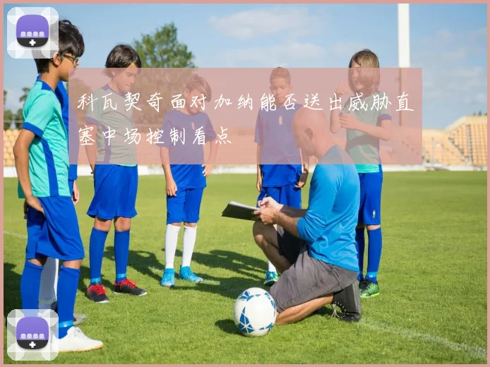 科瓦契奇面对加纳能否送出威胁直塞中场控制看点