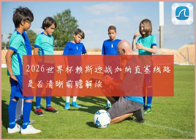 2026世界杯赖斯迎战加纳直塞线路是否清晰前瞻解读