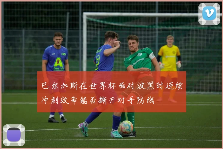 巴尔加斯在世界杯面对波黑时连续冲刺效率能否撕开对手防线