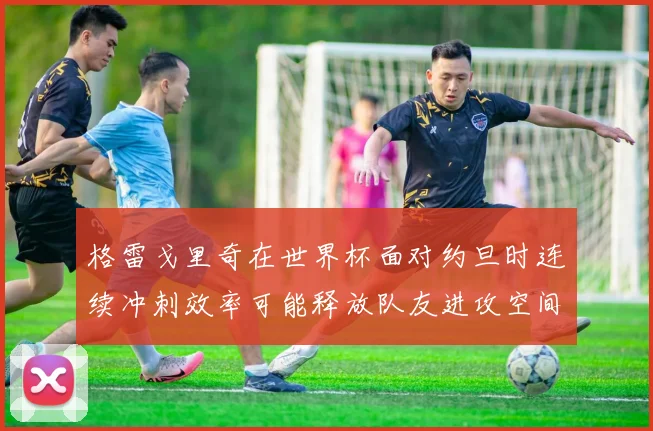 格雷戈里奇在世界杯面对约旦时连续冲刺效率可能释放队友进攻空间