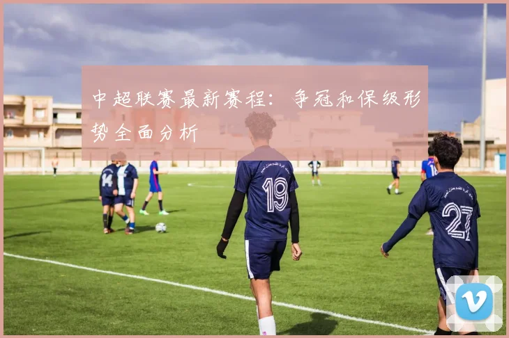 中超联赛最新赛程：争冠和保级形势全面分析