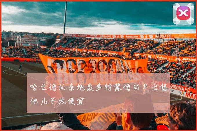 哈兰德父亲炮轰多特蒙德当年出售他儿子太便宜