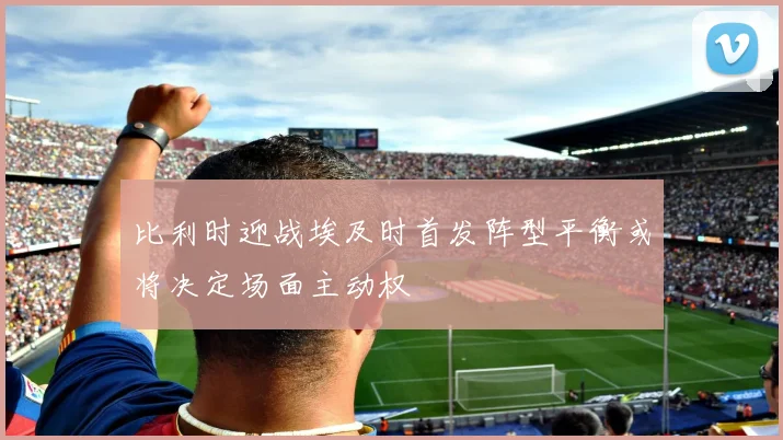 比利时迎战埃及时首发阵型平衡或将决定场面主动权