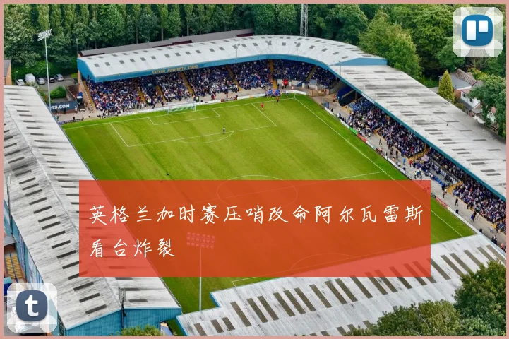 英格兰加时赛压哨改命阿尔瓦雷斯看台炸裂