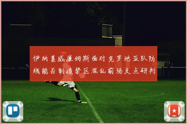 伊纳基威廉姆斯面对克罗地亚队防线能否制造禁区混乱前场支点研判