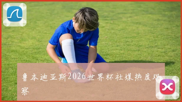 鲁本迪亚斯2026世界杯社媒热度观察