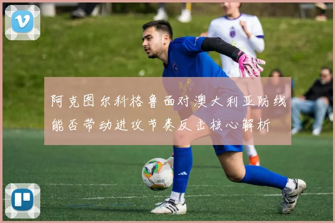 阿克图尔科格鲁面对澳大利亚防线能否带动进攻节奏反击核心解析
